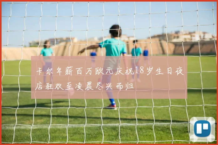 卡尔年薪百万欧元庆祝18岁生日夜店狂欢至凌晨尽兴而归