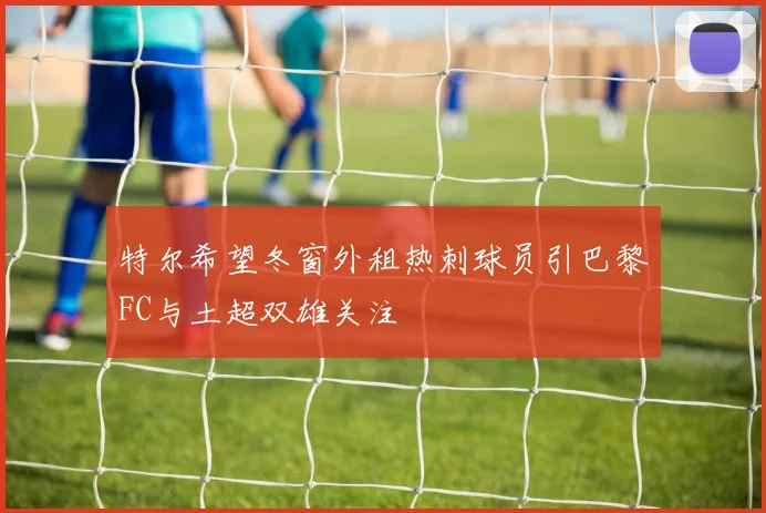 特尔希望冬窗外租热刺球员引巴黎FC与土超双雄关注