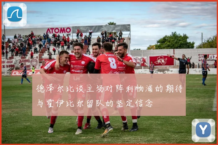 德泽尔比谈主场对阵利物浦的期待与霍伊比尔留队的坚定信念