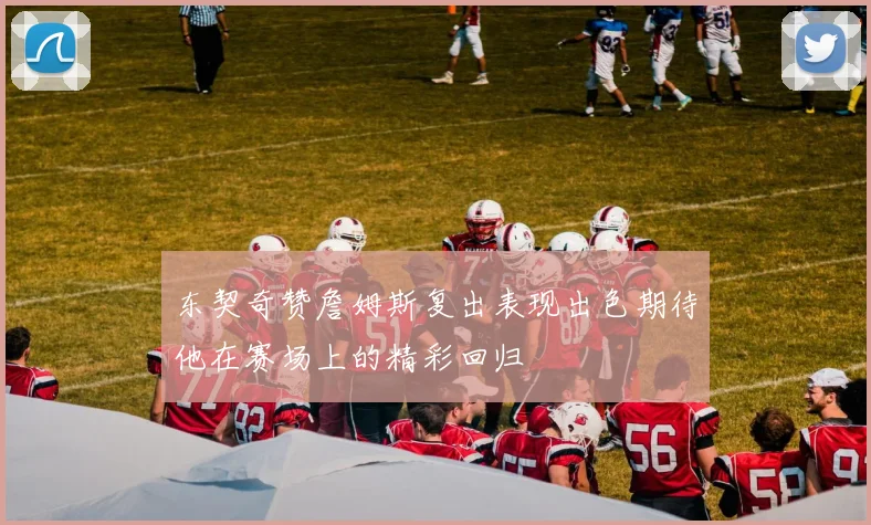 东契奇赞詹姆斯复出表现出色期待他在赛场上的精彩回归