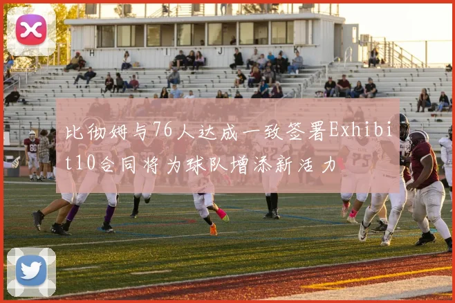 比彻姆与76人达成一致签署Exhibit10合同将为球队增添新活力