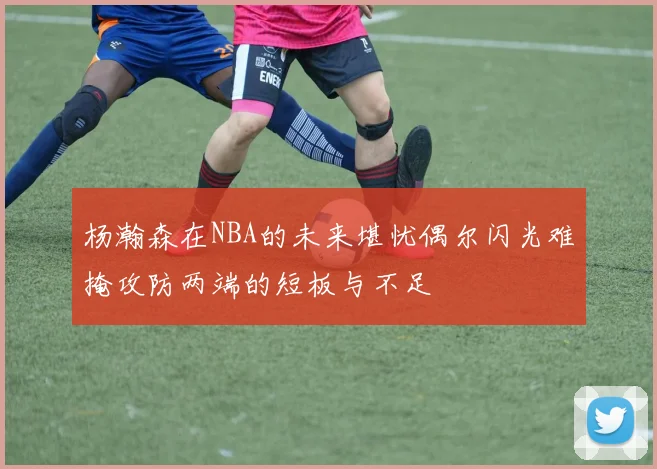 杨瀚森在NBA的未来堪忧偶尔闪光难掩攻防两端的短板与不足