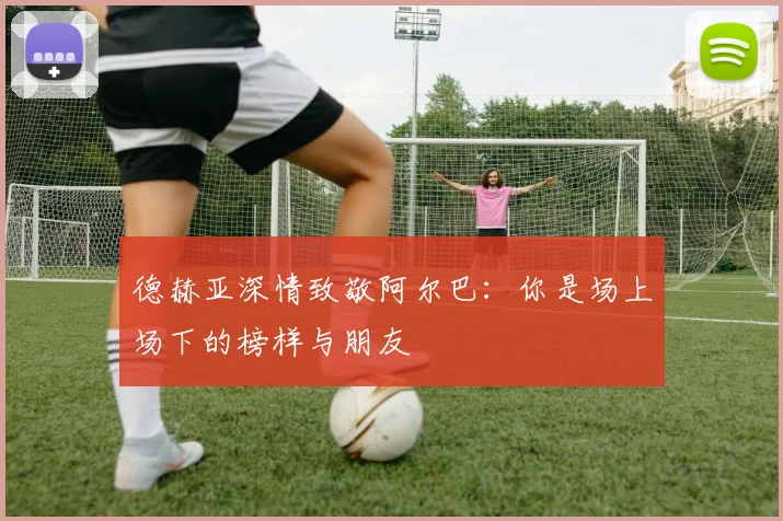 德赫亚深情致敬阿尔巴：你是场上场下的榜样与朋友