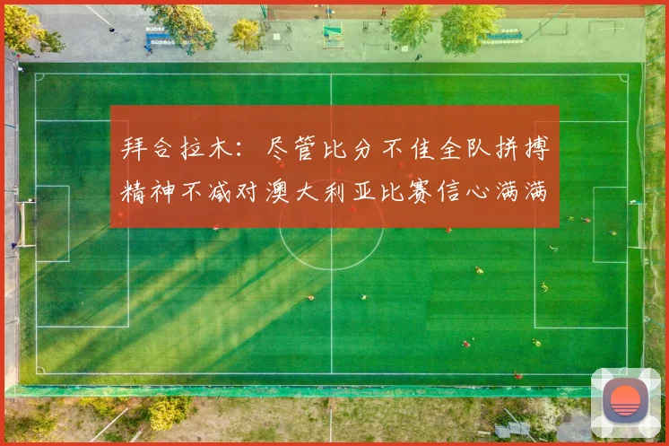 拜合拉木：尽管比分不佳全队拼搏精神不减对澳大利亚比赛信心满满期待进球