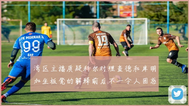 湾区主播质疑科尔对理查德和库明加坐板凳的解释前后不一令人困惑