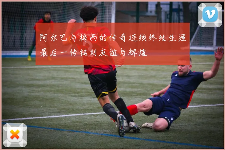 阿尔巴与梅西的传奇连线终结生涯最后一传铭刻友谊与辉煌