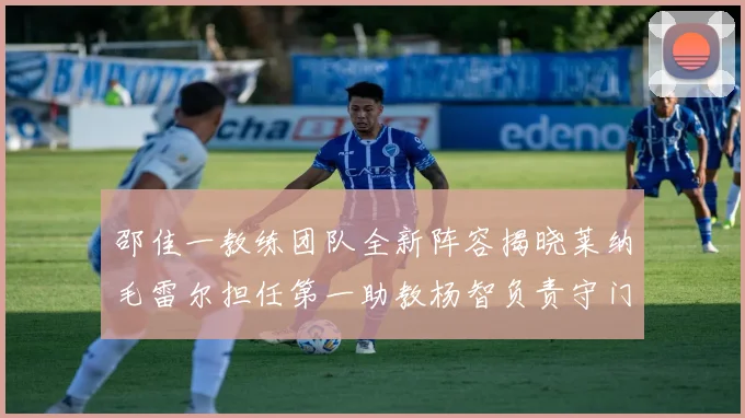 邵佳一教练团队全新阵容揭晓莱纳毛雷尔担任第一助教杨智负责守门员训练
