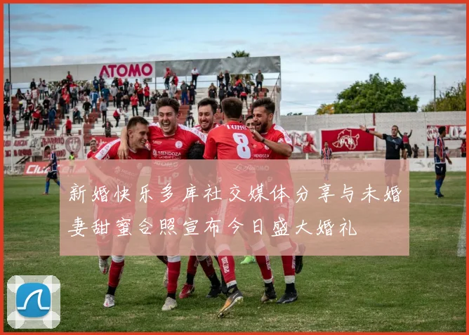 新婚快乐多库社交媒体分享与未婚妻甜蜜合照宣布今日盛大婚礼