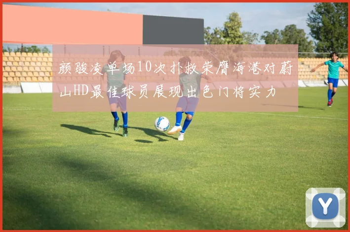 颜骏凌单场10次扑救荣膺海港对蔚山HD最佳球员展现出色门将实力