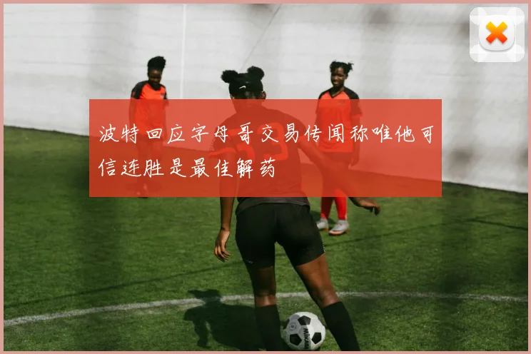 波特回应字母哥交易传闻称唯他可信连胜是最佳解药