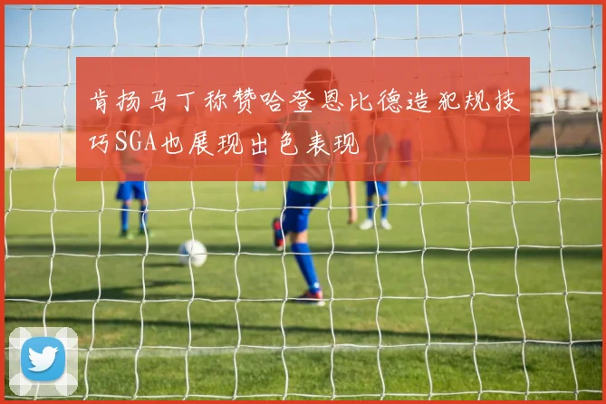 肯扬马丁称赞哈登恩比德造犯规技巧SGA也展现出色表现