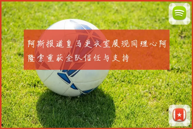 阿斯报道皇马更衣室展现同理心阿隆索重获全队信任与支持