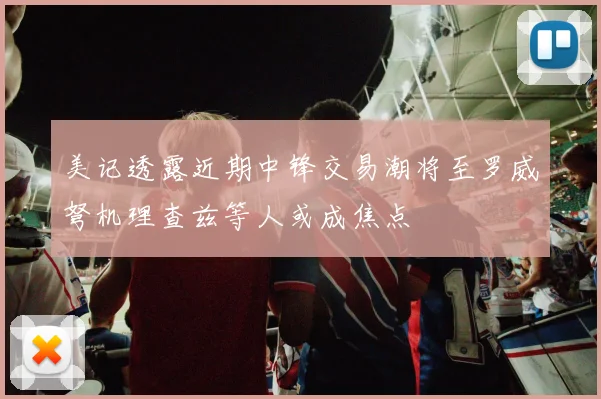 美记透露近期中锋交易潮将至罗威弩机理查兹等人或成焦点