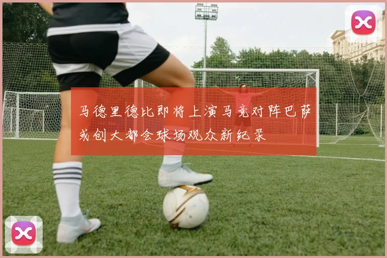 马德里德比即将上演马竞对阵巴萨或创大都会球场观众新纪录