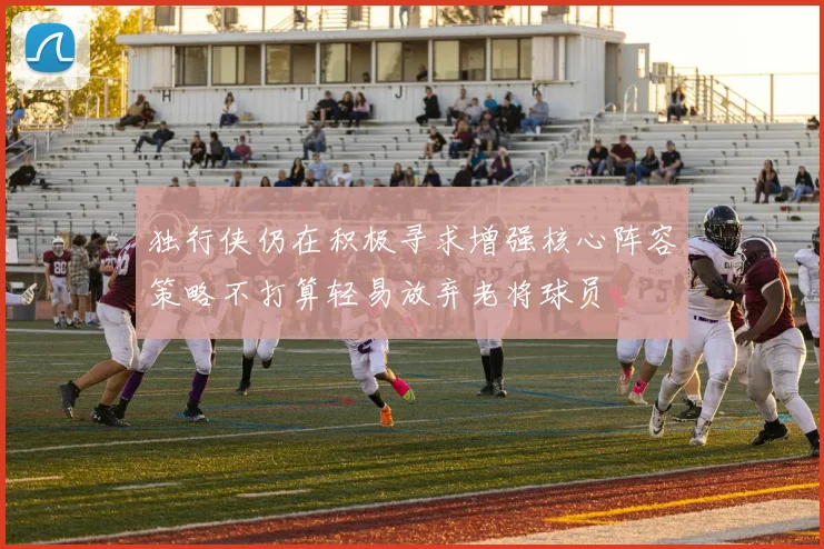 独行侠仍在积极寻求增强核心阵容策略不打算轻易放弃老将球员