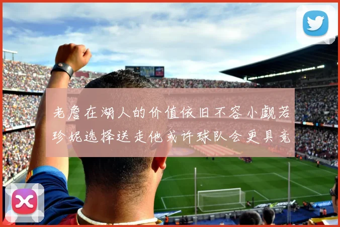 老詹在湖人的价值依旧不容小觑若珍妮选择送走他或许球队会更具竞争力
