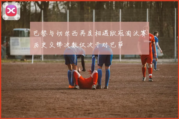 巴黎与切尔西再度相遇欧冠淘汰赛历史交锋次数仅次于对巴萨